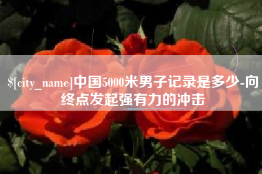 黔南中国5000米男子记录是多少-向终点发起强有力的冲击