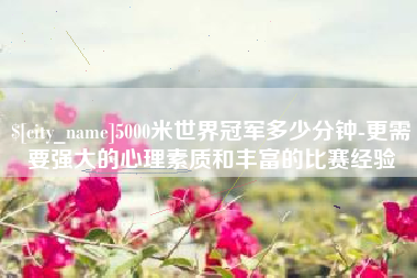 黔南5000米世界冠军多少分钟-更需要强大的心理素质和丰富的比赛经验