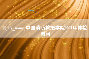 黔南中国消防救援学院2021年体检时间