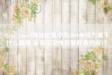 黔南滑冰比赛中的5000米接力属于什么项目-常常引发体育爱好者的探讨
