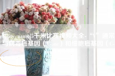 黔南5千米比赛视频大全-“V”通常与病毒癌基因（V-onc）和细胞癌基因（C-onc）相关
