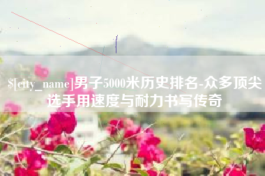 黔南男子5000米历史排名-众多顶尖选手用速度与耐力书写传奇